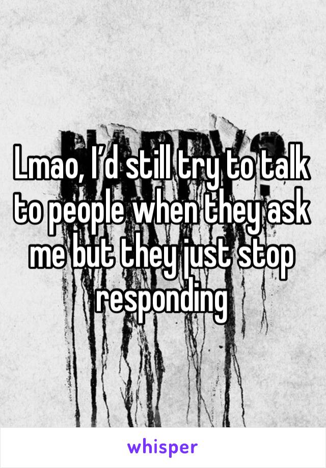 Lmao, I’d still try to talk to people when they ask me but they just stop responding 