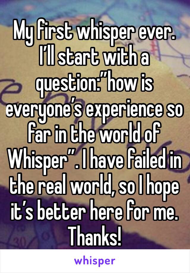 My first whisper ever. I’ll start with a question:”how is everyone’s experience so far in the world of Whisper”. I have failed in the real world, so I hope it’s better here for me. Thanks!