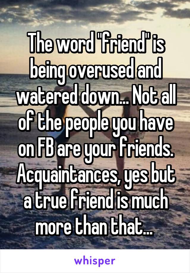 The word "friend" is being overused and watered down... Not all of the people you have on FB are your friends. Acquaintances, yes but a true friend is much more than that... 