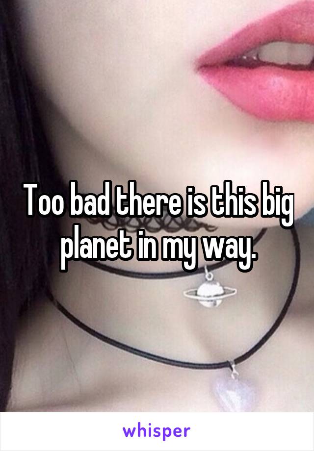 Too bad there is this big planet in my way.