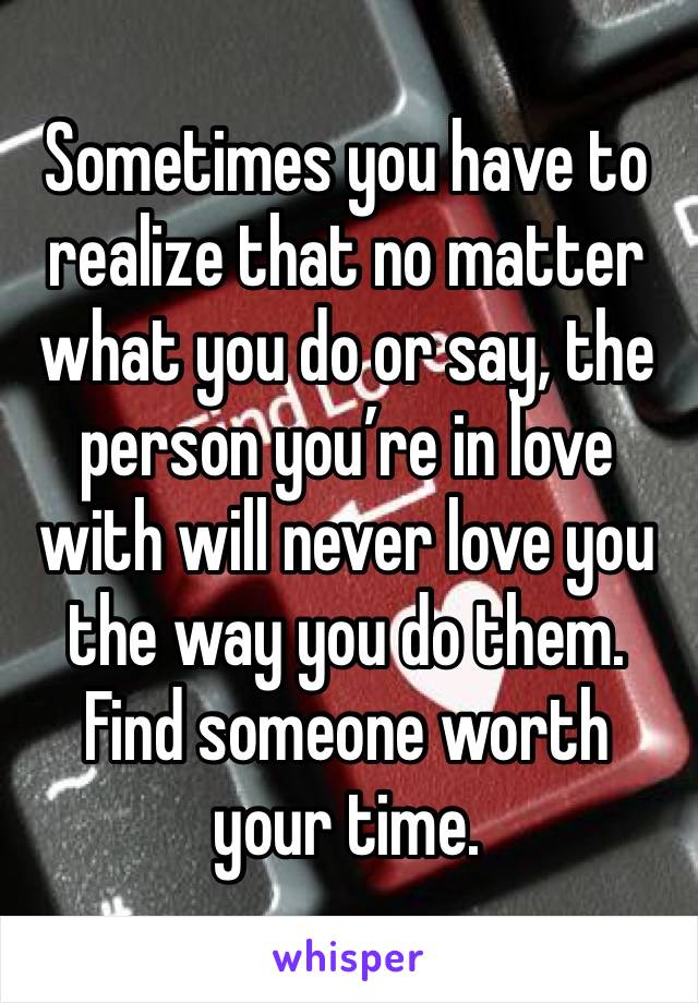 Sometimes you have to realize that no matter what you do or say, the person you’re in love with will never love you the way you do them. Find someone worth your time. 
