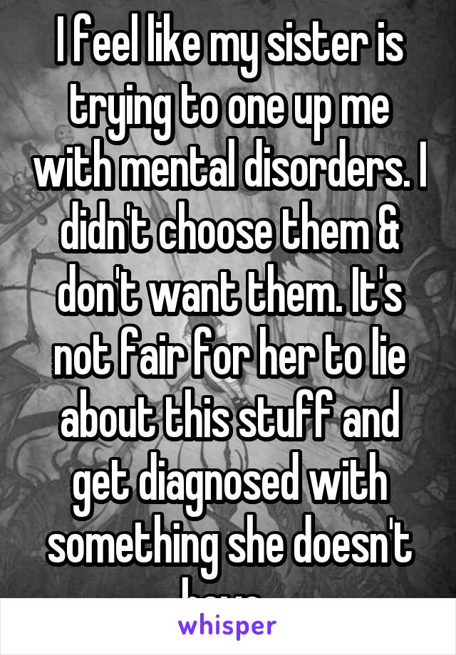 I feel like my sister is trying to one up me with mental disorders. I didn't choose them & don't want them. It's not fair for her to lie about this stuff and get diagnosed with something she doesn't have. 