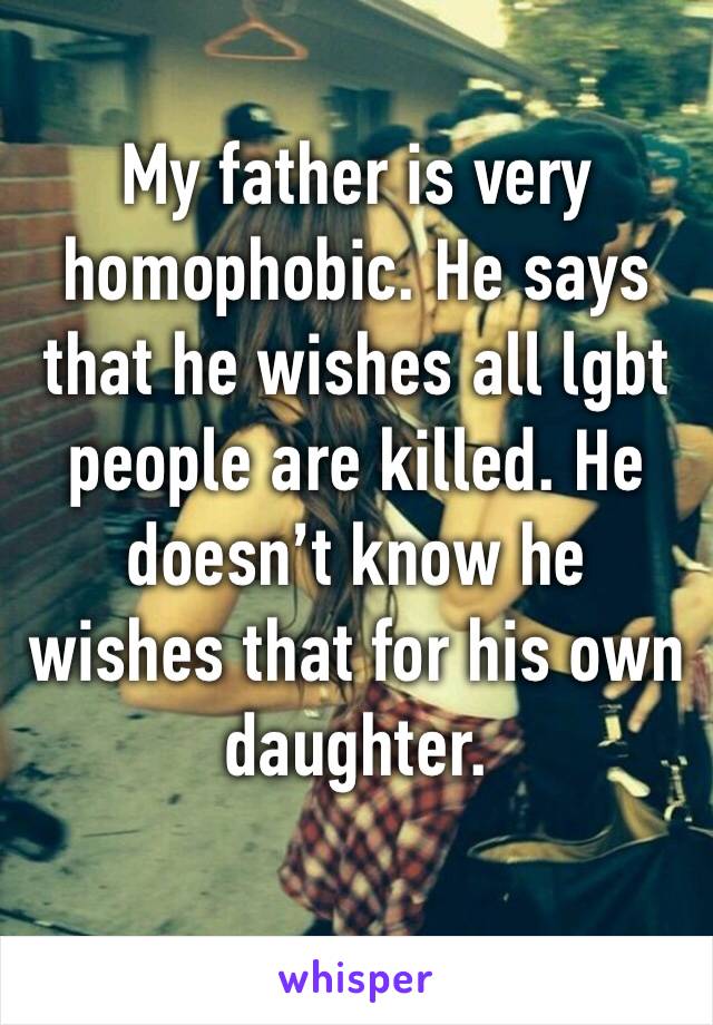 My father is very homophobic. He says that he wishes all lgbt people are killed. He doesn’t know he wishes that for his own daughter. 