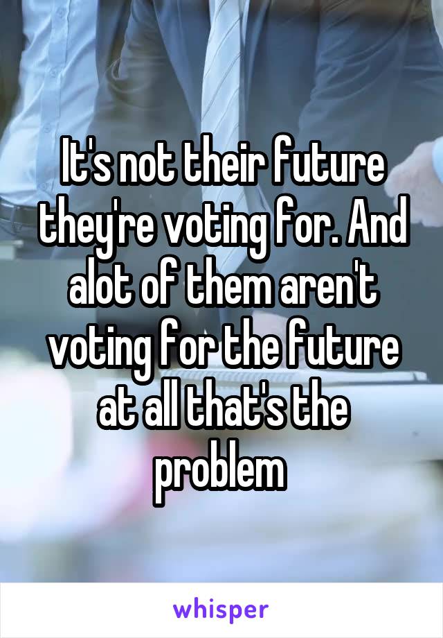 It's not their future they're voting for. And alot of them aren't voting for the future at all that's the problem 