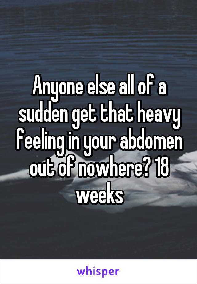 Anyone else all of a sudden get that heavy feeling in your abdomen out of nowhere? 18 weeks