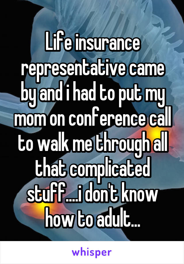 Life insurance representative came by and i had to put my mom on conference call to walk me through all that complicated stuff....i don't know how to adult...