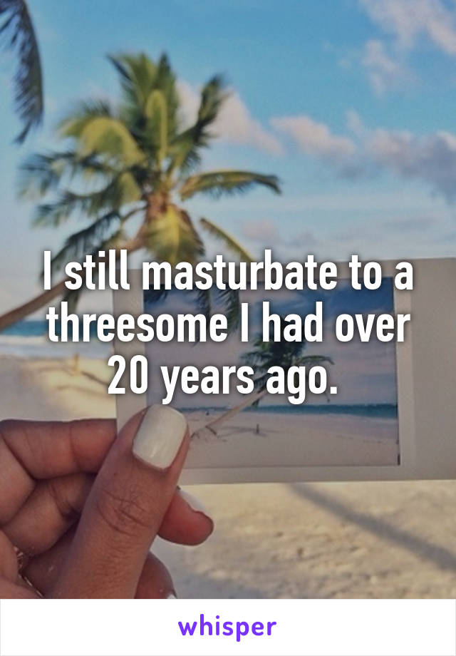 I still masturbate to a threesome I had over 20 years ago. 