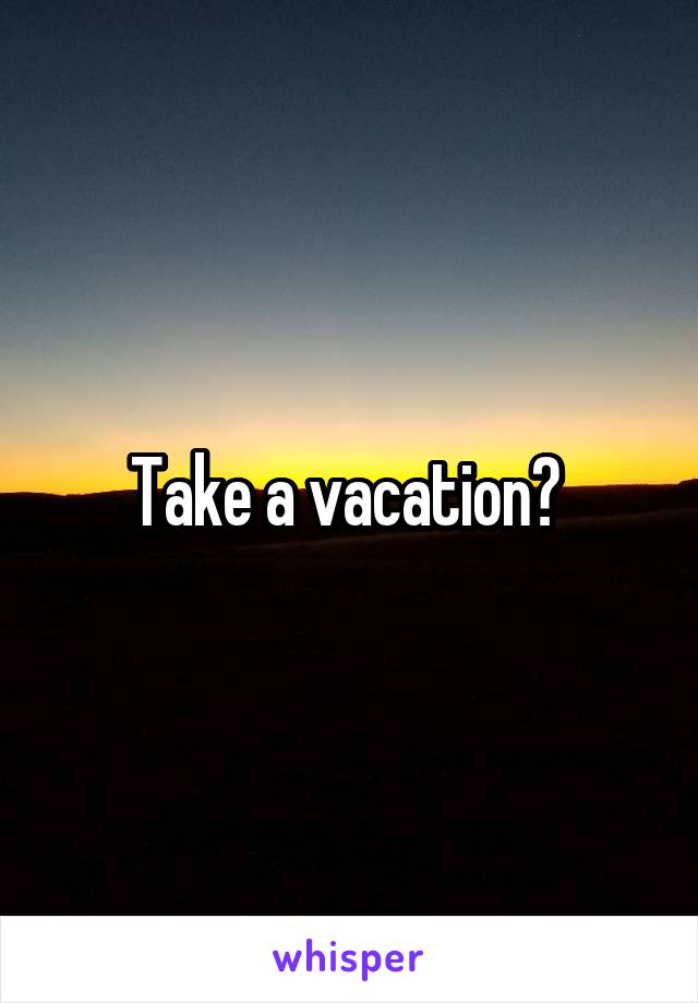 Take a vacation? 