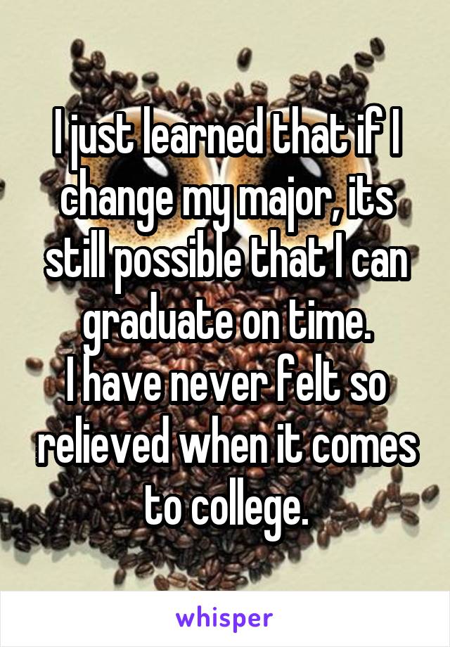 I just learned that if I change my major, its still possible that I can graduate on time.
I have never felt so relieved when it comes to college.