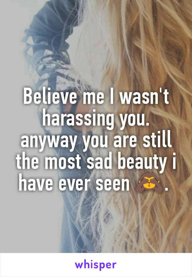 Believe me I wasn't harassing you.
anyway you are still the most sad beauty i have ever seen 🙈. 