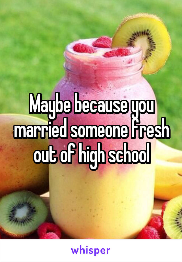 Maybe because you married someone fresh out of high school