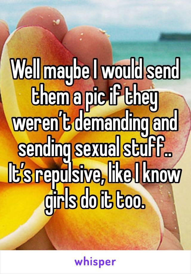 Well maybe I would send them a pic if they weren’t demanding and sending sexual stuff.. It’s repulsive, like I know girls do it too.