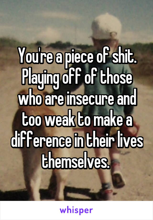 You're a piece of shit. Playing off of those who are insecure and too weak to make a difference in their lives themselves. 