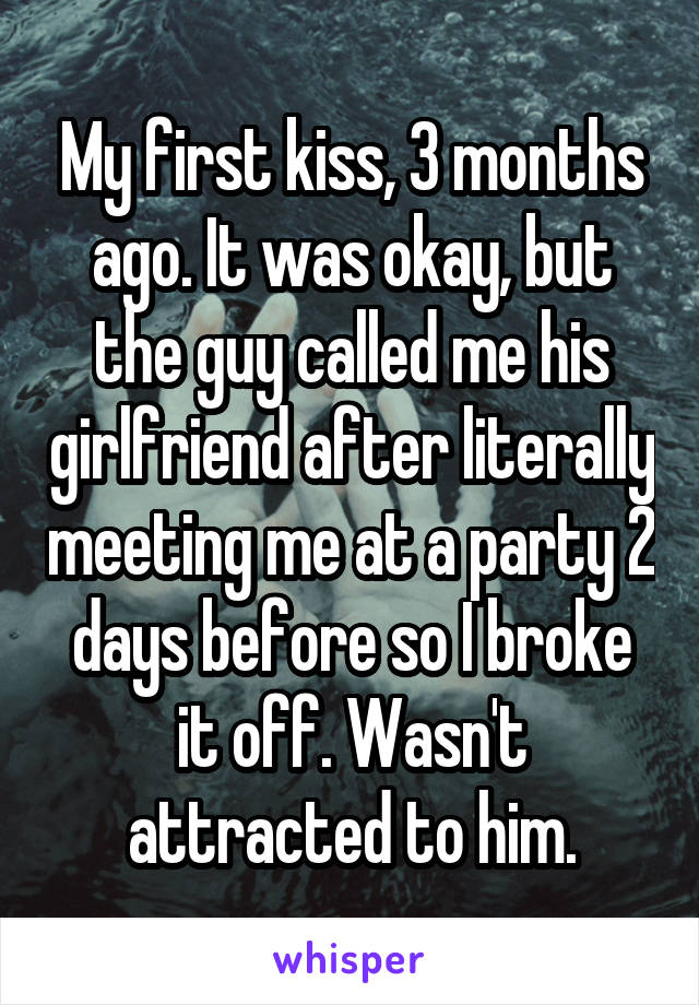 My first kiss, 3 months ago. It was okay, but the guy called me his girlfriend after literally meeting me at a party 2 days before so I broke it off. Wasn't attracted to him.