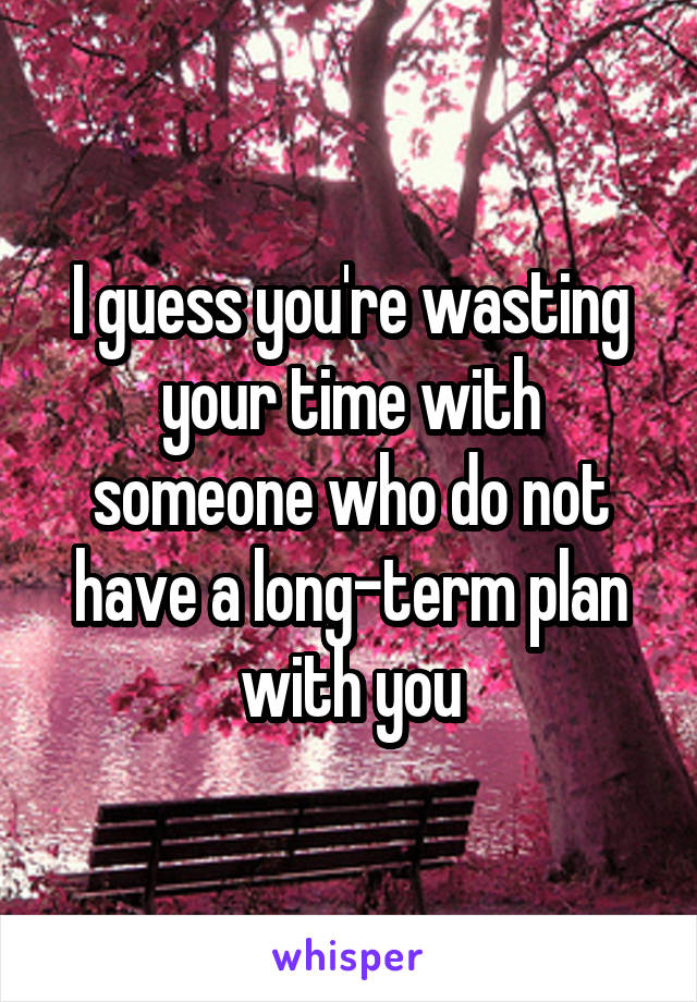 I guess you're wasting your time with someone who do not have a long-term plan with you