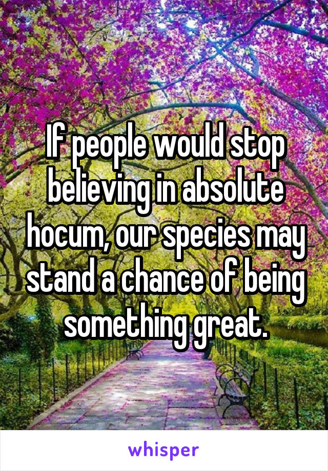 If people would stop believing in absolute hocum, our species may stand a chance of being something great.