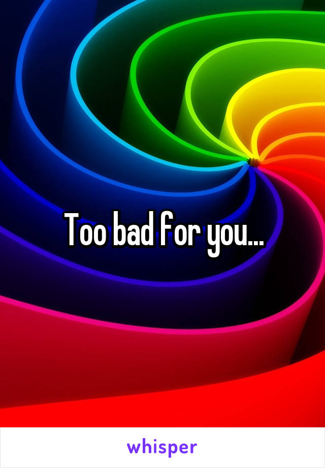 Too bad for you...