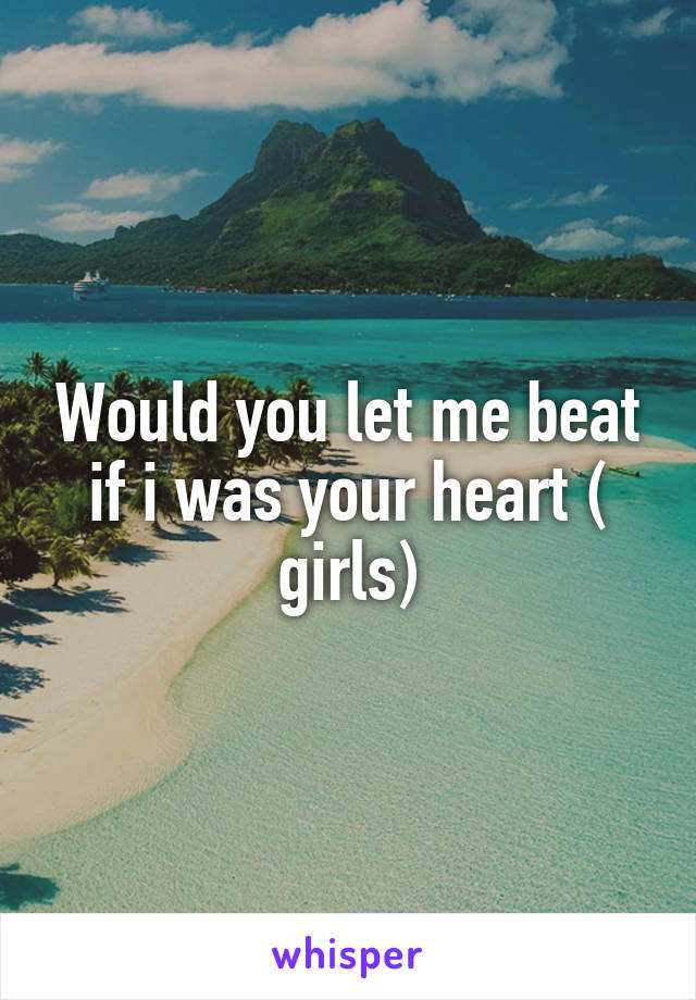 Would you let me beat if i was your heart ( girls)
