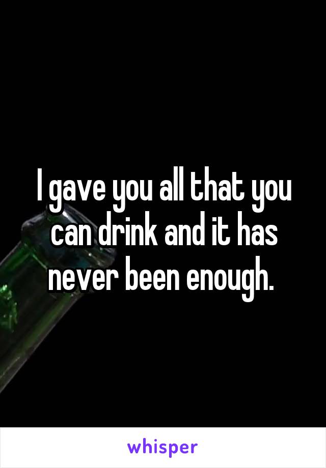 I gave you all that you can drink and it has never been enough. 