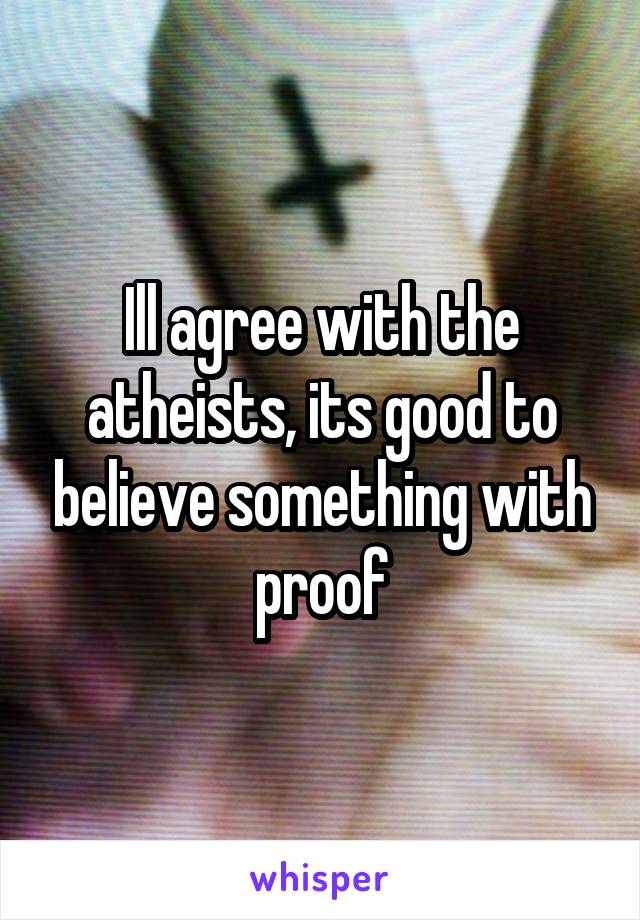Ill agree with the atheists, its good to believe something with proof