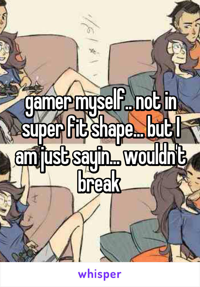 gamer myself.. not in super fit shape... but I am just sayin... wouldn't break 