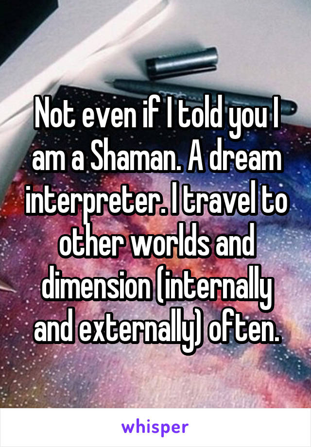 Not even if I told you I am a Shaman. A dream interpreter. I travel to other worlds and dimension (internally and externally) often.