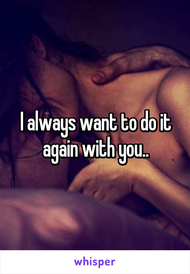 I always want to do it again with you..