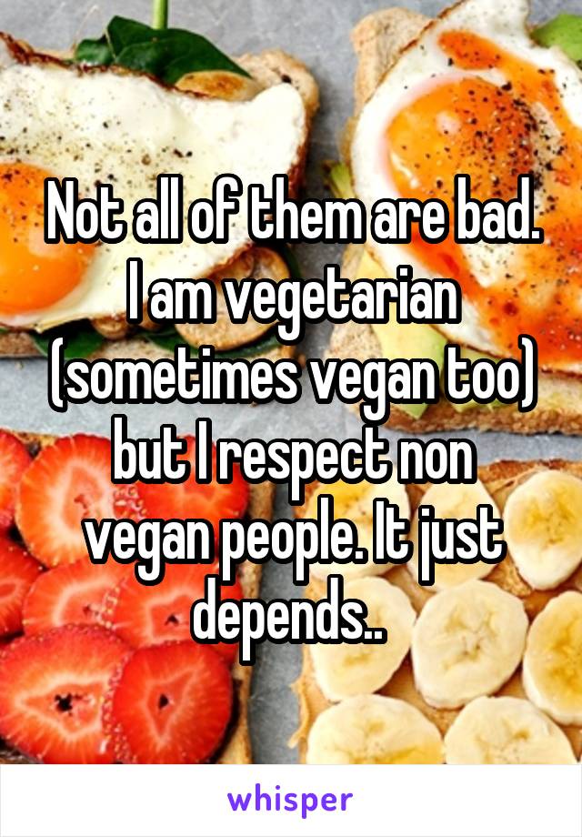 Not all of them are bad. I am vegetarian (sometimes vegan too)
but I respect non vegan people. It just depends.. 