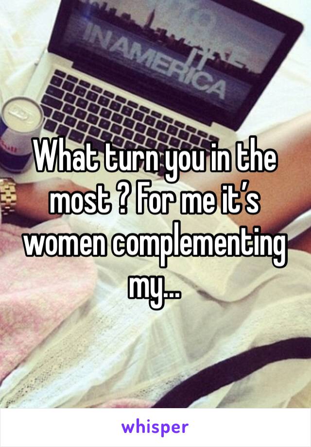 What turn you in the most ? For me it’s women complementing my...