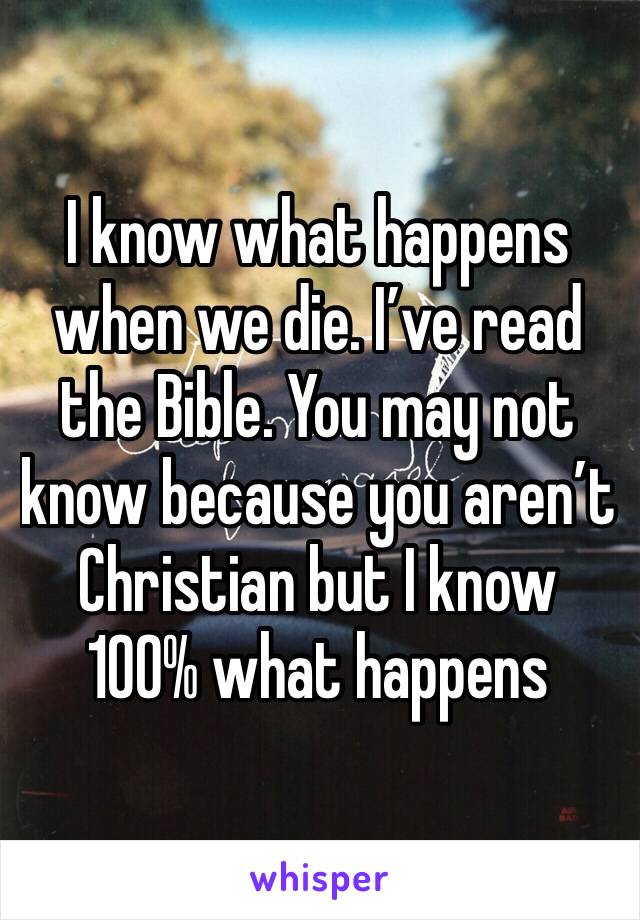 I know what happens when we die. I’ve read the Bible. You may not know because you aren’t Christian but I know 100% what happens 