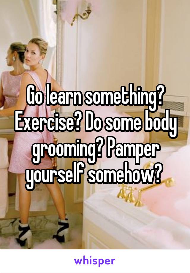 Go learn something? Exercise? Do some body grooming? Pamper yourself somehow? 