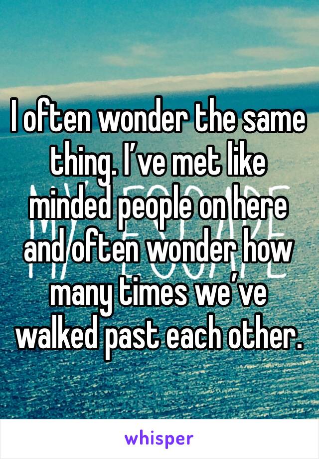 I often wonder the same thing. I’ve met like minded people on here and often wonder how many times we’ve walked past each other. 