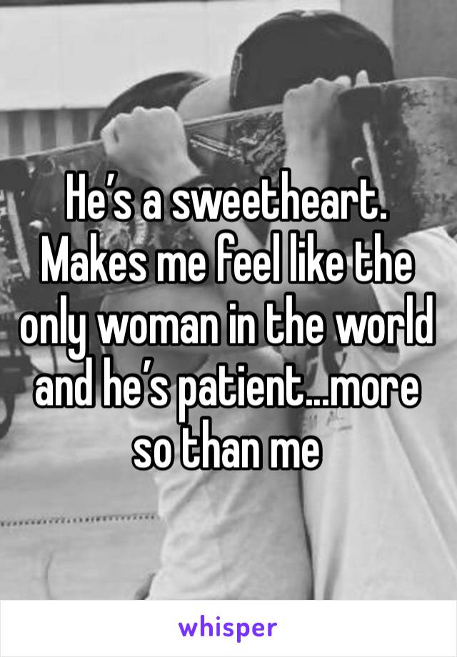 He’s a sweetheart. Makes me feel like the only woman in the world and he’s patient...more so than me