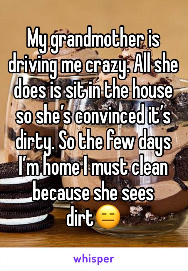 My grandmother is driving me crazy. All she does is sit in the house so she’s convinced it’s dirty. So the few days I’m home I must clean because she sees dirt😑