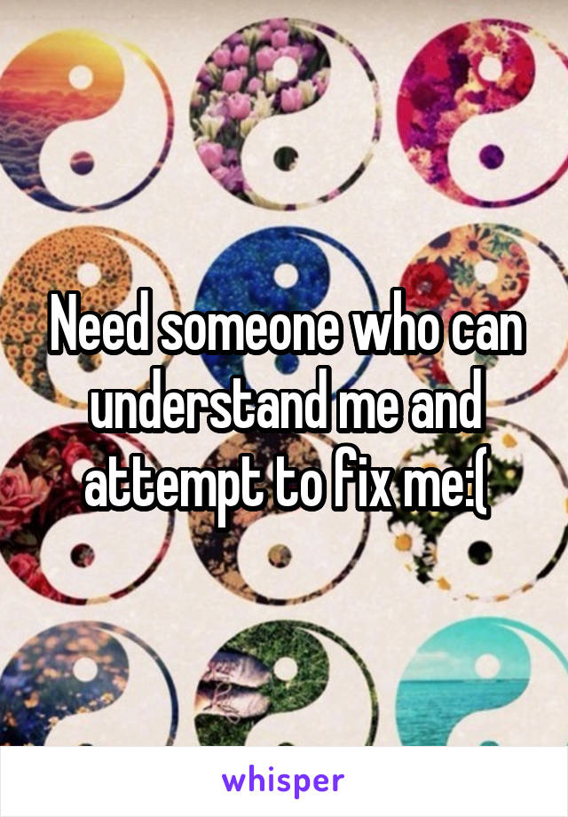 Need someone who can understand me and attempt to fix me:(