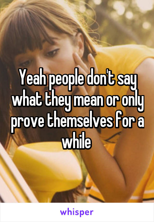 Yeah people don't say what they mean or only prove themselves for a while 