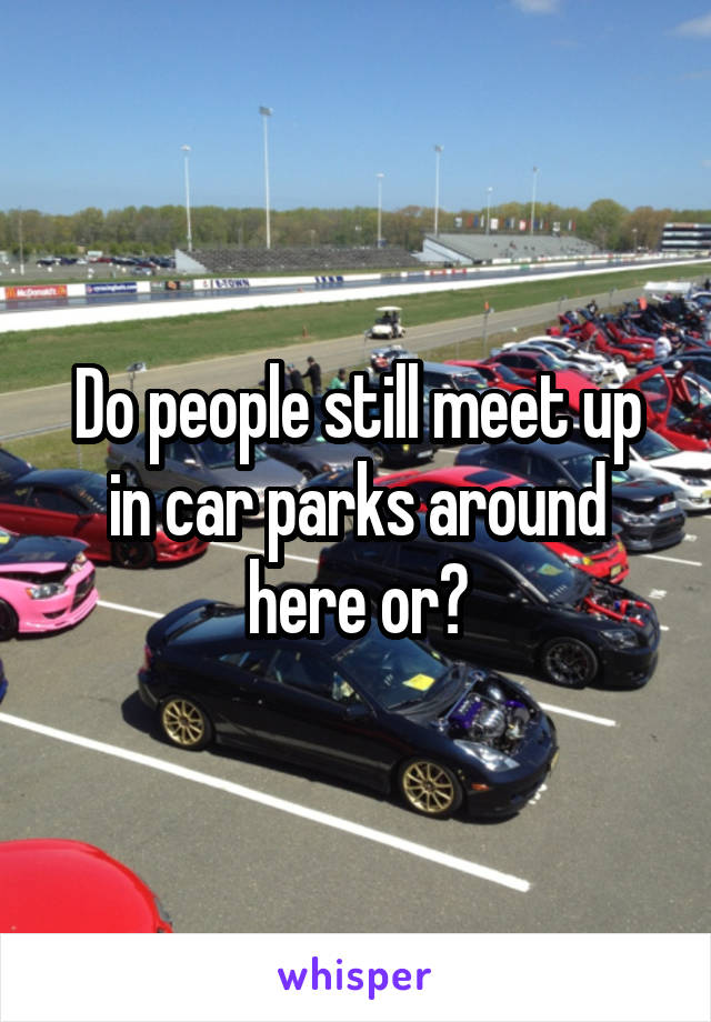 Do people still meet up in car parks around here or?