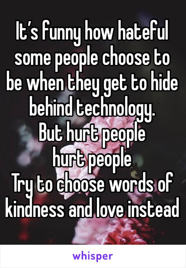 It’s funny how hateful some people choose to be when they get to hide behind technology. 
But hurt people hurt people
Try to choose words of kindness and love instead