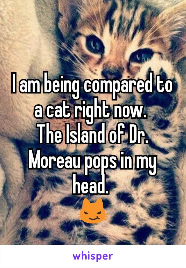 I am being compared to a cat right now. 
The Island of Dr. Moreau pops in my head. 
😼