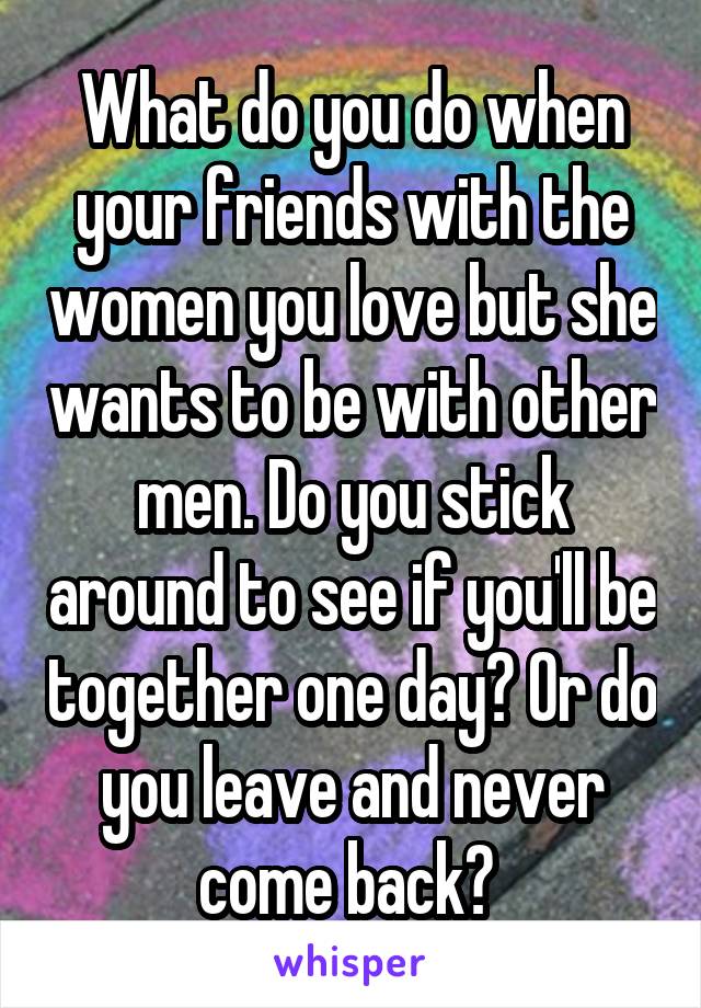 What do you do when your friends with the women you love but she wants to be with other men. Do you stick around to see if you'll be together one day? Or do you leave and never come back? 
