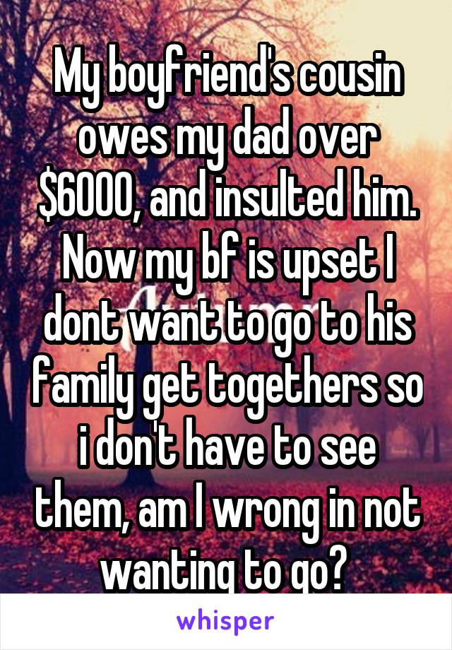 My boyfriend's cousin owes my dad over $6000, and insulted him. Now my bf is upset I dont want to go to his family get togethers so i don't have to see them, am I wrong in not wanting to go? 