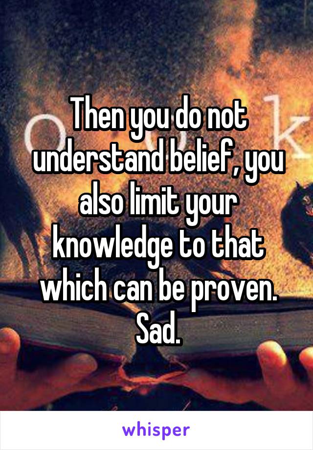 Then you do not understand belief, you also limit your knowledge to that which can be proven. Sad.