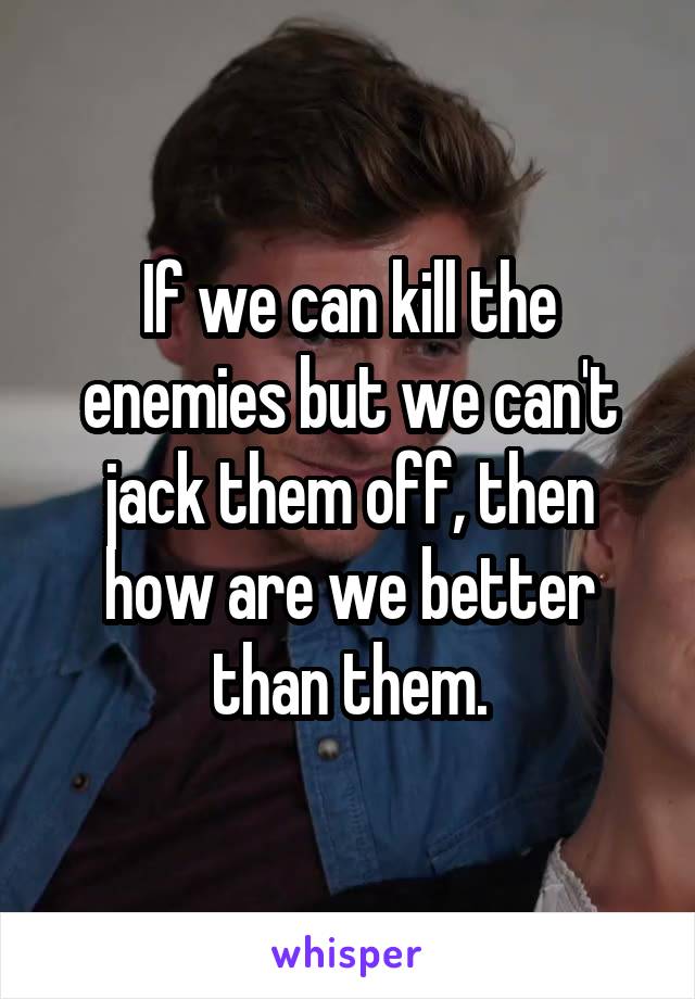 If we can kill the enemies but we can't jack them off, then how are we better than them.