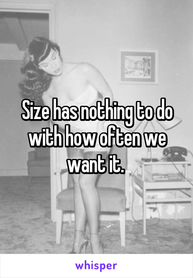 Size has nothing to do with how often we want it. 
