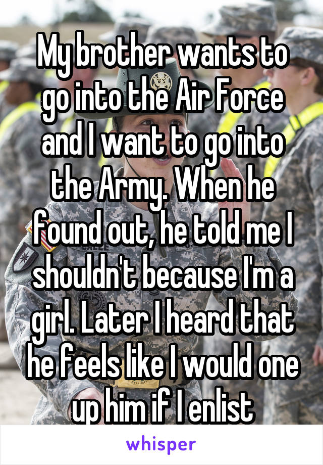 My brother wants to go into the Air Force and I want to go into the Army. When he found out, he told me I shouldn't because I'm a girl. Later I heard that he feels like I would one up him if I enlist