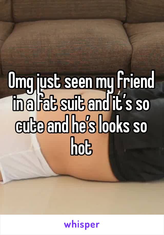 Omg just seen my friend in a fat suit and it’s so cute and he’s looks so hot