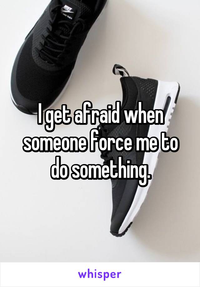 I get afraid when someone force me to do something.