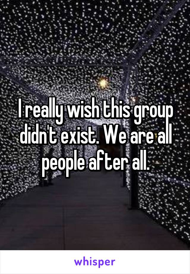 I really wish this group didn't exist. We are all people after all.