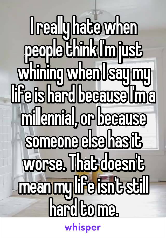 I really hate when people think I'm just whining when I say my life is hard because I'm a millennial, or because someone else has it worse. That doesn't mean my life isn't still hard to me.