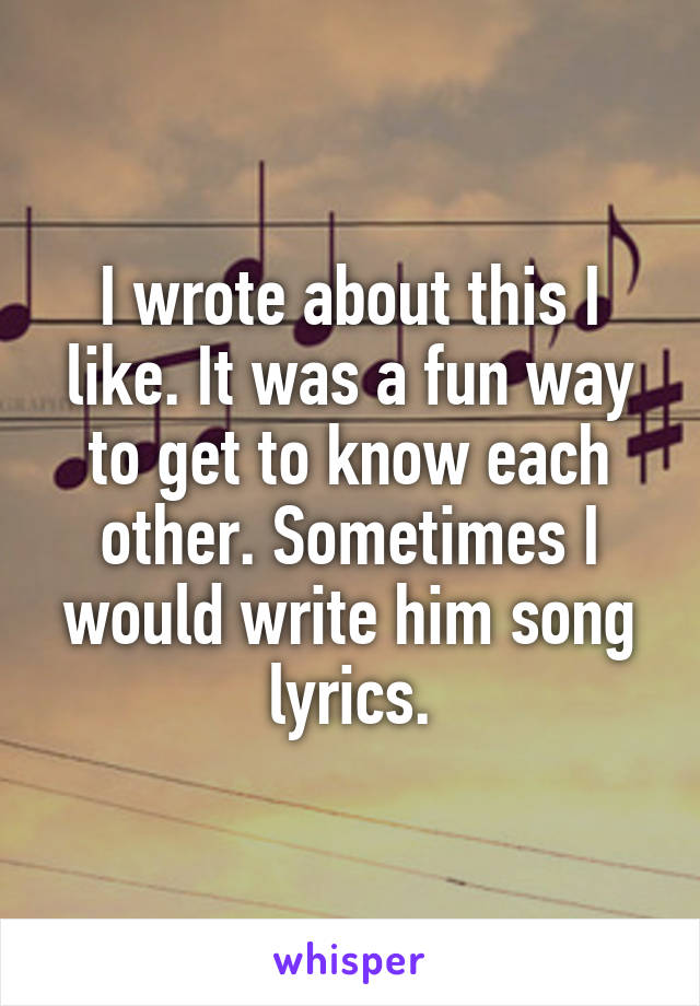 I wrote about this I like. It was a fun way to get to know each other. Sometimes I would write him song lyrics.